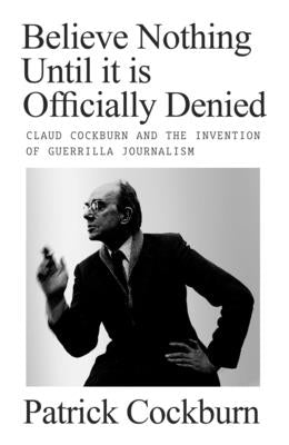 Believe Nothing Until It Is Officially Denied: Claud Cockburn and the Invention of Guerrilla Journalism by Cockburn, Patrick