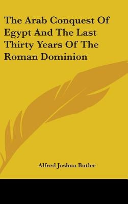 The Arab Conquest Of Egypt And The Last Thirty Years Of The Roman Dominion by Butler, Alfred Joshua