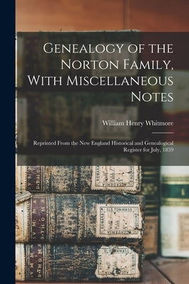 Genealogy of the Norton Family, With Miscellaneous Notes: Reprinted From the New England Historical and Genealogical Register for July, 1859 by Whitmore, William Henry