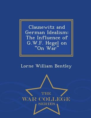 Clausewitz and German Idealism: The Influence of G.W.F. Hegel on on War - War College Series by Bentley, Lorne William