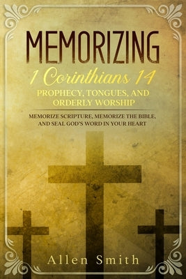 Memorizing 1 Corinthians 14 - Prophecy, Tongues, and Orderly Worship: Memorize Scripture, Memorize the Bible, and Seal God's Word in Your Heart: Memor by Smith, Allen
