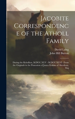 Jacobite Correspondence of the Atholl Family: During the Rebellion, M.DCC.XLV - M.DCC.XLVI: From the Originals in the Possession of James Erskine of A by Burton, John Hill