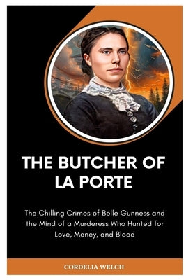 The Butcher of La Porte: The Chilling Crimes of Belle Gunness and the Mind of a Murderess Who Hunted for Love, Money, and Blood by Welch, Cordelia