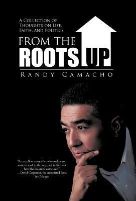 From the Roots Up: A Collection of Thoughts on Life, Faith, and Politics by Camacho, Randy