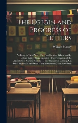The Origin and Progress of Letters: An Essay in Two Parts: The First Shewing When, and by Whom Letters Were Invented: The Formation of the Alphabets o by Massey, William