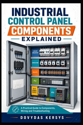 Industrial Control Panel Components Explained: A Practical Guide to Breakers, Contactors, Relays, PLCs, VFDs, Power Supplies, Safety Devices, Wiring a by Kersys, Dovydas