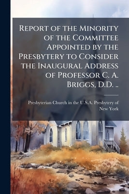 Report of the Minority of the Committee Appointed by the Presbytery to Consider the Inaugural Address of Professor C. A. Briggs, D.D. .. by Presbyterian Church in the U S a Presby