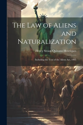 The Law of Aliens and Naturalization: Including the Text of the Aliens Act, 1905 by Henriques, Henry Straus Quixano