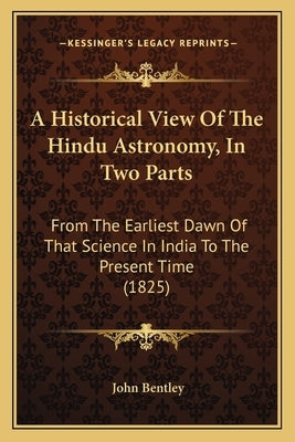 A Historical View Of The Hindu Astronomy, In Two Parts: From The Earliest Dawn Of That Science In India To The Present Time (1825) by Bentley, John