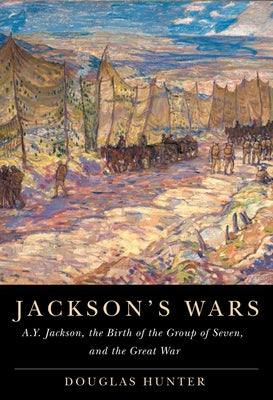 Jackson's Wars: A.Y. Jackson, the Birth of the Group of Seven, and the Great War by Hunter, Douglas