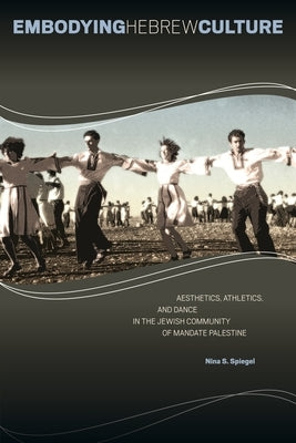 Embodying Hebrew Culture: Aesthetics, Athletics, and Dance in the Jewish Community of Mandate Palestine by Spiegel, Nina S.