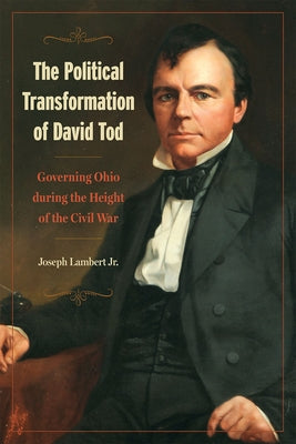 The Political Transformation of David Tod: Governing Ohio During the Height of the Civil War by Lambert Jr, Joseph