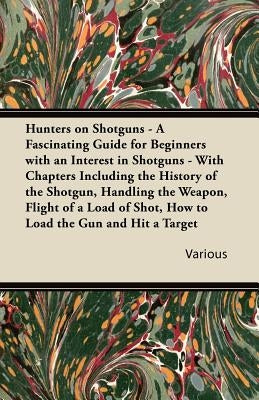 Hunters on Shotguns - A Fascinating Guide for Beginners with an Interest in Shotguns - With Chapters Including the History of the Shotgun, Handling Th by Various