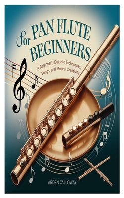Pan Flute for Beginners: A Beginner's Guide To Techniques, Songs, And Musical Creativity by Calloway, Arden
