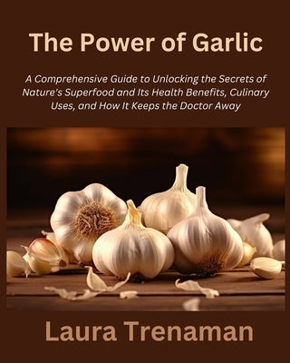 The Power of Garlic: A Comprehensive Guide to Unlocking the Secrets of Nature's Superfood and Its Health Benefits, Culinary Uses, and How I by Trenaman, Laura