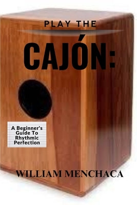 Play the Cajón: A BEGINNER'S GUIDE TO RHYTHMIC PERFECTION: Master the Basics, Explore Advanced Techniques, and Elevate Your Rhythmic Skills with the C by Menchaca, William