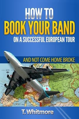 How To Book Your Band On A Successful European Tour: And Not Come Home Broke by Whitmore, T.