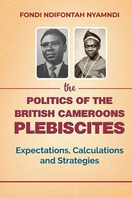 The Politics of the British Cameroons Plebiscites: Expectations, Calculations and Strategies by Nyamndi, Fondi Ndifontah