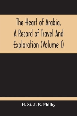 The Heart Of Arabia, A Record Of Travel And Exploration (Volume I) by St J. B. Philby, H.