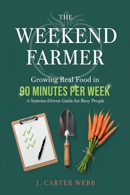 The Weekend Farmer Growing Real Food in 90 Minutes Per Week: A Systems-Driven Guide for Busy People by Webb, J. Carter