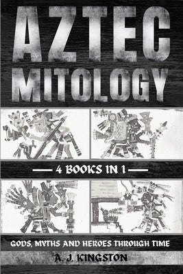 Aztec Mythology: Gods, Myths And Heroes Through Time by Kingston, A. J.