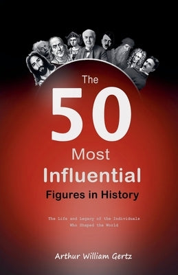 The 50 Most Influential Figures in History: The Life and Legacy of the Individuals Who Shaped the World by Gertz, Arthur William