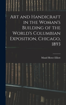 Art and Handicraft in the Woman's Building of the World's Columbian Exposition, Chicago, 1893 by Howe, Elliott Maud