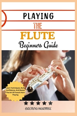 Playing the Flute Beginners Guide: Learn The Basics, Master Techniques, And Play Beautifully-A Step-By-Step Guide For Aspiring Flutists by Harmse, Brenda