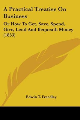 A Practical Treatise On Business: Or How To Get, Save, Spend, Give, Lend And Bequeath Money (1853) by Freedley, Edwin T.