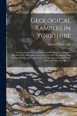 Geological Rambles in Yorkshire: Leeds to Scarbro', Filey Whitby, and Bridlington: A Popular Handbook On Magnesian Limestone; New Red Sandstone; Lias; by Cole, Edward Maule