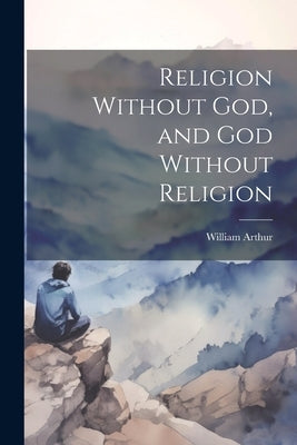 Religion Without God, and God Without Religion by Arthur, William
