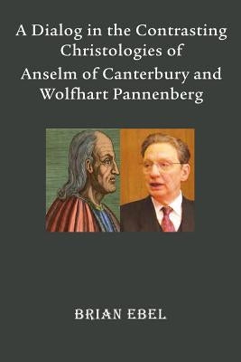 A Dialog in the Contrasting Christologies of Anselm of Canterbury and Wolfhart Pannenberg by Ebel, Brian