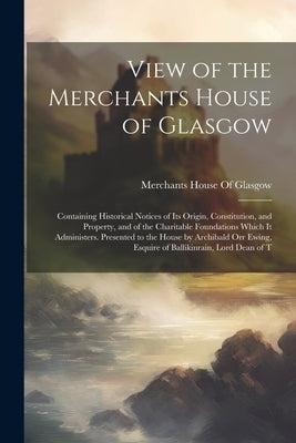 View of the Merchants House of Glasgow: Containing Historical Notices of Its Origin, Constitution, and Property, and of the Charitable Foundations Whi by Merchants House of Glasgow