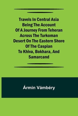 Travels in Central Asia Being the Account of a Journey from Teheran Across the Turkoman Desert on the Eastern Shore of the Caspian to Khiva, Bokhara, by V?mb?ry, ?rmin