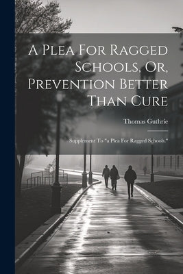 A Plea For Ragged Schools, Or, Prevention Better Than Cure: Supplement To "a Plea For Ragged Schools." by Guthrie, Thomas
