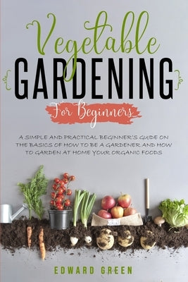 Vegetable Gardening for Beginners: A Simple and Practical Beginner's Guide on the Basics of How To Be a Gardener and How To Garden at Home Your Organi by Green, Edward