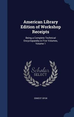 American Library Edition of Workshop Receipts: Being a Complete Technical Encyclopaedia in Five Volumes, Volume 1 by Spon, Ernest