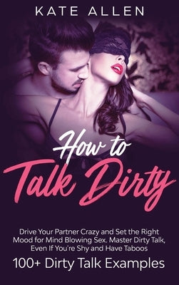 How to Talk Dirty: Drive Your Partner Crazy And Set The Right Mood For Mind- Blowing Sex Master Dirty Talk, Even If You Are Shy And Have by Allen, Kate