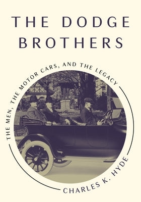 The Dodge Brothers: The Men, the Motor Cars, and the Legacy by Hyde, Charles K.