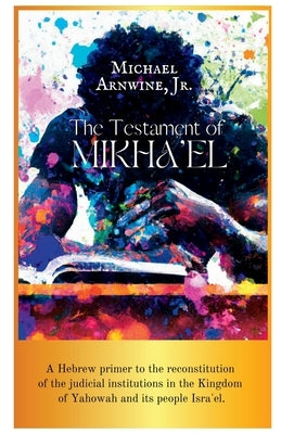 The Testament of Mikha'el: A Hebrew primer to the reconstitution of the judicial institutions in the Kingdom of Yahowah and its people Isra'el. by Arnwine, Michael W.