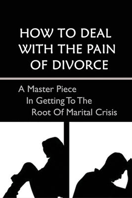How To Deal With The Pain Of Divorce: A Master Piece In Getting To The Root Of Marital Crisis: A Guide To Getting Through The Pain And Emotions Of Div by Binkerd, Deedee