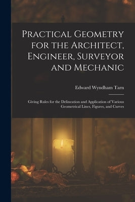 Practical Geometry for the Architect, Engineer, Surveyor and Mechanic: Giving Rules for the Delineation and Application of Various Geometrical Lines, by Tarn, Edward Wyndham