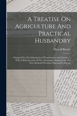A Treatise On Agriculture And Practical Husbandry: Designed For The Information Of Landowners And Farmers.: With A Brief Account Of The Advantages Ari by Bowler, Metcalf