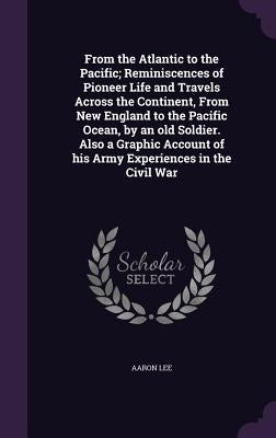 From the Atlantic to the Pacific; Reminiscences of Pioneer Life and Travels Across the Continent, From New England to the Pacific Ocean, by an old Sol by Lee, Aaron