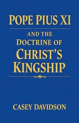 Pope Pius XI and the Doctrine of Christ's Kingship by Davidson, Casey