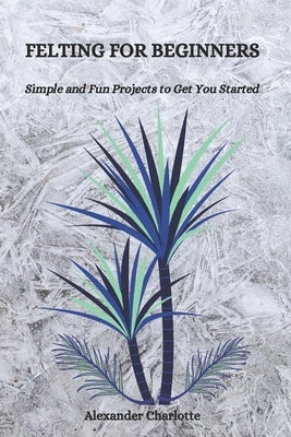 Felting for Beginners: Simple and Fun Projects to Get You Started by Charlotte, Alexander