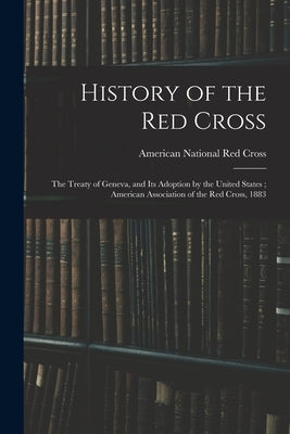 History of the Red Cross: The Treaty of Geneva, and Its Adoption by the United States; American Association of the Red Cross, 1883 by American National Red Cross