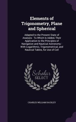 Elements of Trigonometry, Plane and Spherical: Adapted to the Present State of Analysis: To Which Is Added, Their Application to the Principles of Nav by Hackley, Charles William