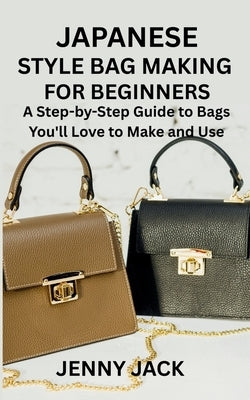 Japanese Style Bag Making for Beginners: A Step-by-Step Guide to Bags You'll Love to Make and Use by Jack, Jenny
