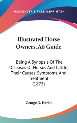 Illustrated Horse Owners' Guide: Being A Synopsis Of The Diseases Of Horses And Cattle, Their Causes, Symptoms, And Treatment (1875) by Harlan, George O.